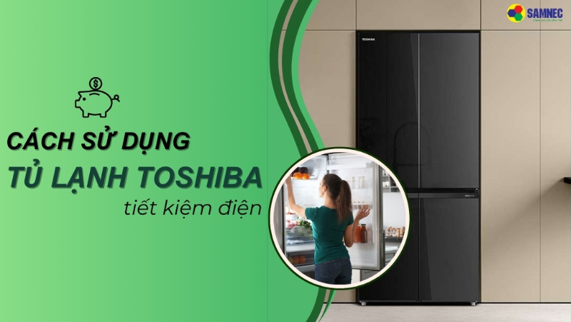 Mách bạn cách sử dụng tủ lạnh Toshiba tiết kiệm điện, hiệu quả 